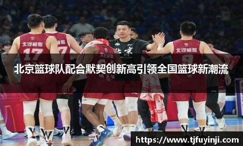 北京篮球队配合默契创新高引领全国篮球新潮流